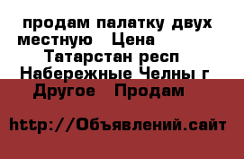 продам палатку двух местную › Цена ­ 1 500 - Татарстан респ., Набережные Челны г. Другое » Продам   